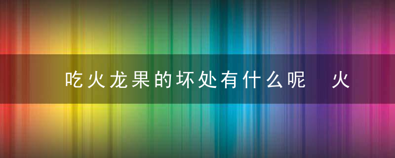 吃火龙果的坏处有什么呢 火龙果的功效与作用都有哪些